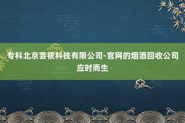专科北京芸筱科技有限公司-官网的烟酒回收公司应时而生