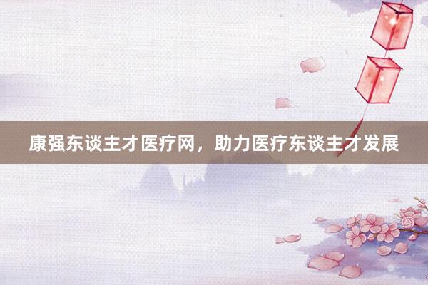 康强东谈主才医疗网，助力医疗东谈主才发展